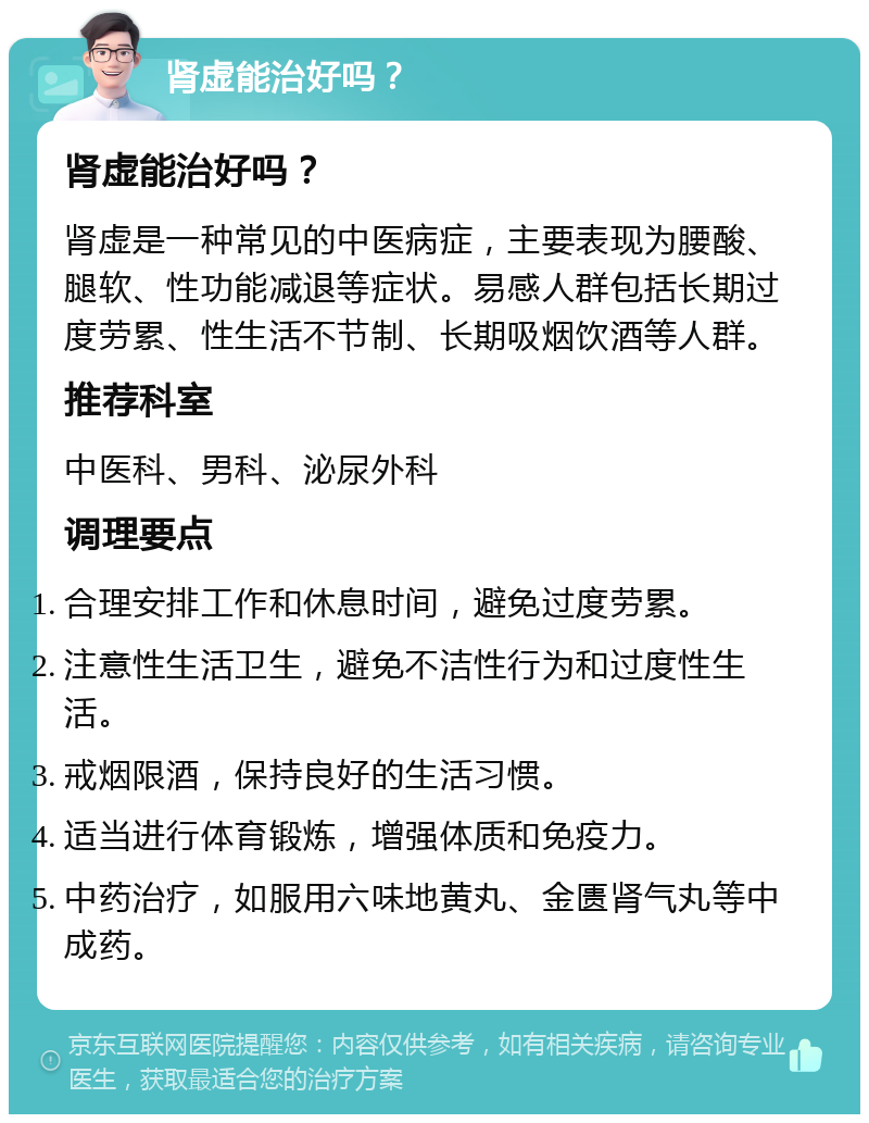 肾虚能治好吗？ 肾虚能治好吗？ 肾虚是一种常见的中医病症，主要表现为腰酸、腿软、性功能减退等症状。易感人群包括长期过度劳累、性生活不节制、长期吸烟饮酒等人群。 推荐科室 中医科、男科、泌尿外科 调理要点 合理安排工作和休息时间，避免过度劳累。 注意性生活卫生，避免不洁性行为和过度性生活。 戒烟限酒，保持良好的生活习惯。 适当进行体育锻炼，增强体质和免疫力。 中药治疗，如服用六味地黄丸、金匮肾气丸等中成药。