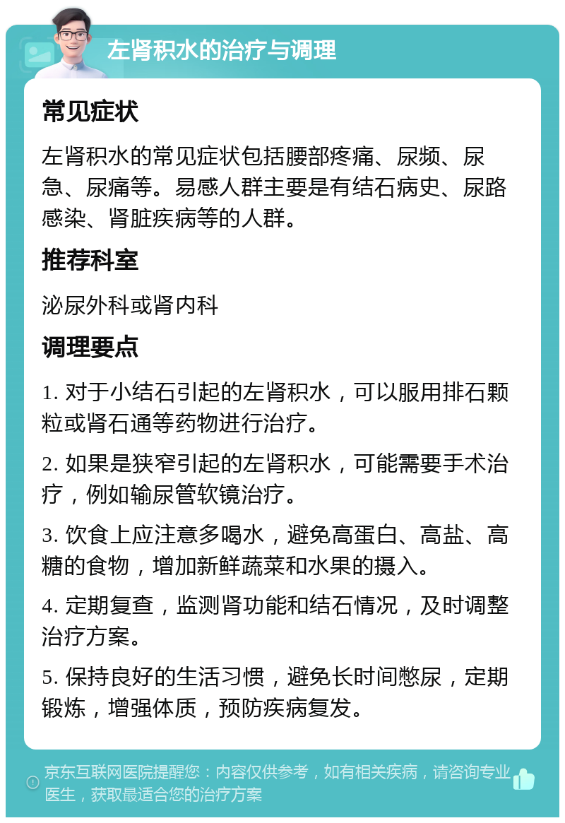 左肾积水的治疗与调理 常见症状 左肾积水的常见症状包括腰部疼痛、尿频、尿急、尿痛等。易感人群主要是有结石病史、尿路感染、肾脏疾病等的人群。 推荐科室 泌尿外科或肾内科 调理要点 1. 对于小结石引起的左肾积水，可以服用排石颗粒或肾石通等药物进行治疗。 2. 如果是狭窄引起的左肾积水，可能需要手术治疗，例如输尿管软镜治疗。 3. 饮食上应注意多喝水，避免高蛋白、高盐、高糖的食物，增加新鲜蔬菜和水果的摄入。 4. 定期复查，监测肾功能和结石情况，及时调整治疗方案。 5. 保持良好的生活习惯，避免长时间憋尿，定期锻炼，增强体质，预防疾病复发。