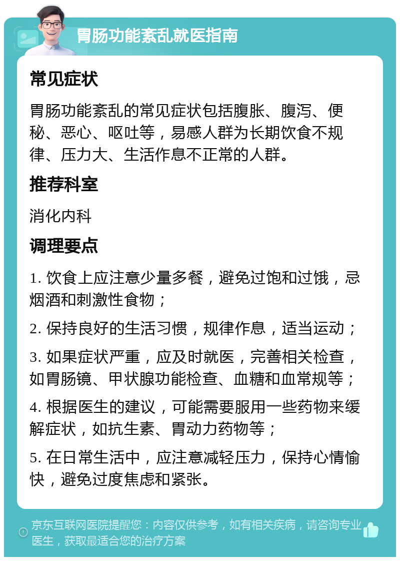 胃肠功能紊乱就医指南 常见症状 胃肠功能紊乱的常见症状包括腹胀、腹泻、便秘、恶心、呕吐等，易感人群为长期饮食不规律、压力大、生活作息不正常的人群。 推荐科室 消化内科 调理要点 1. 饮食上应注意少量多餐，避免过饱和过饿，忌烟酒和刺激性食物； 2. 保持良好的生活习惯，规律作息，适当运动； 3. 如果症状严重，应及时就医，完善相关检查，如胃肠镜、甲状腺功能检查、血糖和血常规等； 4. 根据医生的建议，可能需要服用一些药物来缓解症状，如抗生素、胃动力药物等； 5. 在日常生活中，应注意减轻压力，保持心情愉快，避免过度焦虑和紧张。