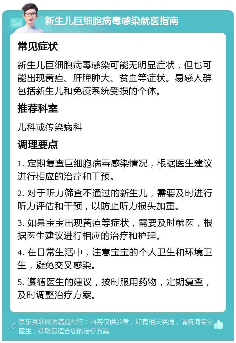 新生儿巨细胞病毒感染就医指南 常见症状 新生儿巨细胞病毒感染可能无明显症状，但也可能出现黄疸、肝脾肿大、贫血等症状。易感人群包括新生儿和免疫系统受损的个体。 推荐科室 儿科或传染病科 调理要点 1. 定期复查巨细胞病毒感染情况，根据医生建议进行相应的治疗和干预。 2. 对于听力筛查不通过的新生儿，需要及时进行听力评估和干预，以防止听力损失加重。 3. 如果宝宝出现黄疸等症状，需要及时就医，根据医生建议进行相应的治疗和护理。 4. 在日常生活中，注意宝宝的个人卫生和环境卫生，避免交叉感染。 5. 遵循医生的建议，按时服用药物，定期复查，及时调整治疗方案。