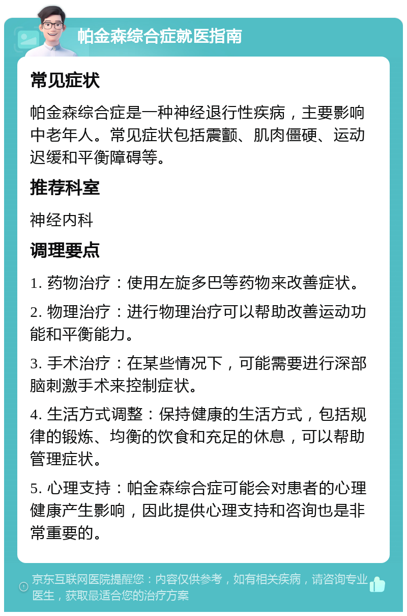 帕金森综合症就医指南 常见症状 帕金森综合症是一种神经退行性疾病，主要影响中老年人。常见症状包括震颤、肌肉僵硬、运动迟缓和平衡障碍等。 推荐科室 神经内科 调理要点 1. 药物治疗：使用左旋多巴等药物来改善症状。 2. 物理治疗：进行物理治疗可以帮助改善运动功能和平衡能力。 3. 手术治疗：在某些情况下，可能需要进行深部脑刺激手术来控制症状。 4. 生活方式调整：保持健康的生活方式，包括规律的锻炼、均衡的饮食和充足的休息，可以帮助管理症状。 5. 心理支持：帕金森综合症可能会对患者的心理健康产生影响，因此提供心理支持和咨询也是非常重要的。