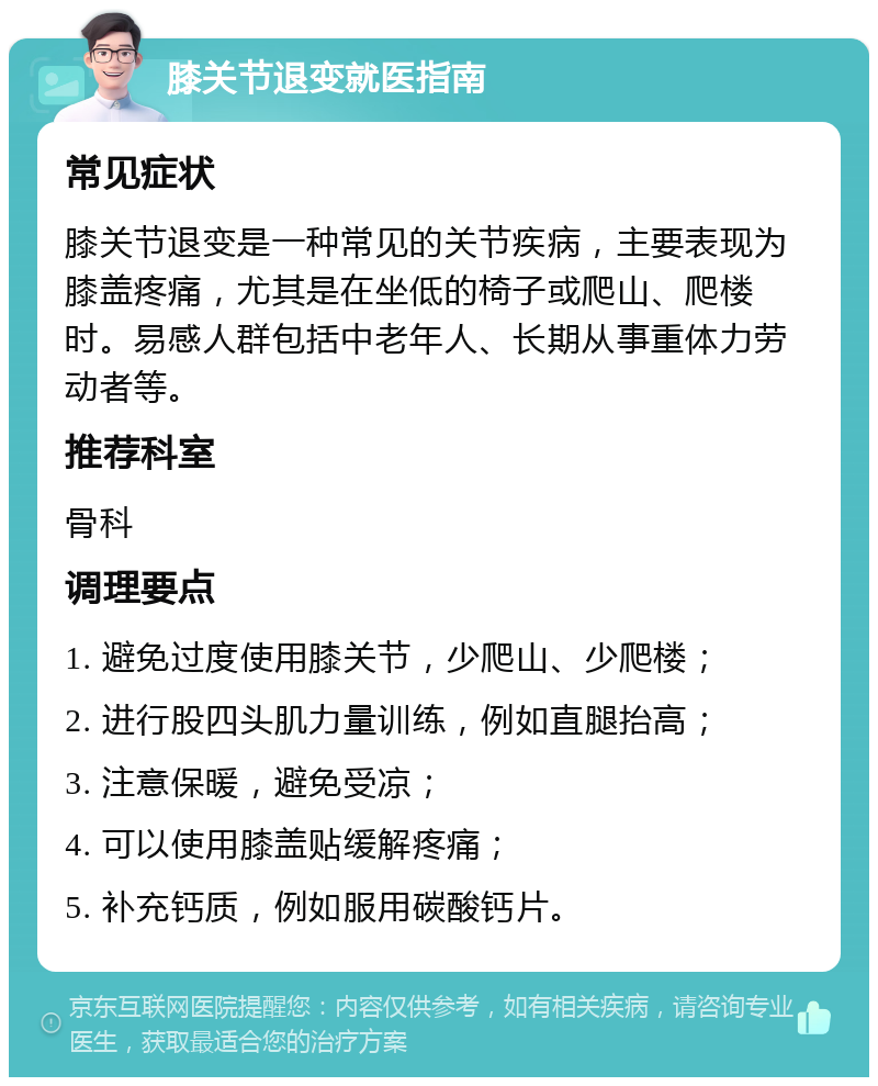 膝关节退变就医指南 常见症状 膝关节退变是一种常见的关节疾病，主要表现为膝盖疼痛，尤其是在坐低的椅子或爬山、爬楼时。易感人群包括中老年人、长期从事重体力劳动者等。 推荐科室 骨科 调理要点 1. 避免过度使用膝关节，少爬山、少爬楼； 2. 进行股四头肌力量训练，例如直腿抬高； 3. 注意保暖，避免受凉； 4. 可以使用膝盖贴缓解疼痛； 5. 补充钙质，例如服用碳酸钙片。