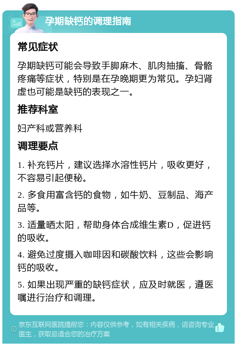 孕期缺钙的调理指南 常见症状 孕期缺钙可能会导致手脚麻木、肌肉抽搐、骨骼疼痛等症状，特别是在孕晚期更为常见。孕妇肾虚也可能是缺钙的表现之一。 推荐科室 妇产科或营养科 调理要点 1. 补充钙片，建议选择水溶性钙片，吸收更好，不容易引起便秘。 2. 多食用富含钙的食物，如牛奶、豆制品、海产品等。 3. 适量晒太阳，帮助身体合成维生素D，促进钙的吸收。 4. 避免过度摄入咖啡因和碳酸饮料，这些会影响钙的吸收。 5. 如果出现严重的缺钙症状，应及时就医，遵医嘱进行治疗和调理。