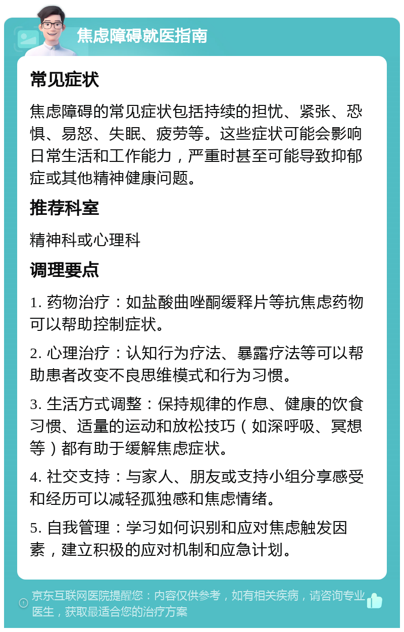 焦虑障碍就医指南 常见症状 焦虑障碍的常见症状包括持续的担忧、紧张、恐惧、易怒、失眠、疲劳等。这些症状可能会影响日常生活和工作能力，严重时甚至可能导致抑郁症或其他精神健康问题。 推荐科室 精神科或心理科 调理要点 1. 药物治疗：如盐酸曲唑酮缓释片等抗焦虑药物可以帮助控制症状。 2. 心理治疗：认知行为疗法、暴露疗法等可以帮助患者改变不良思维模式和行为习惯。 3. 生活方式调整：保持规律的作息、健康的饮食习惯、适量的运动和放松技巧（如深呼吸、冥想等）都有助于缓解焦虑症状。 4. 社交支持：与家人、朋友或支持小组分享感受和经历可以减轻孤独感和焦虑情绪。 5. 自我管理：学习如何识别和应对焦虑触发因素，建立积极的应对机制和应急计划。