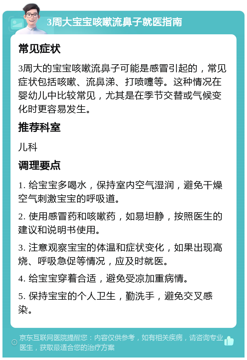 3周大宝宝咳嗽流鼻子就医指南 常见症状 3周大的宝宝咳嗽流鼻子可能是感冒引起的，常见症状包括咳嗽、流鼻涕、打喷嚏等。这种情况在婴幼儿中比较常见，尤其是在季节交替或气候变化时更容易发生。 推荐科室 儿科 调理要点 1. 给宝宝多喝水，保持室内空气湿润，避免干燥空气刺激宝宝的呼吸道。 2. 使用感冒药和咳嗽药，如易坦静，按照医生的建议和说明书使用。 3. 注意观察宝宝的体温和症状变化，如果出现高烧、呼吸急促等情况，应及时就医。 4. 给宝宝穿着合适，避免受凉加重病情。 5. 保持宝宝的个人卫生，勤洗手，避免交叉感染。