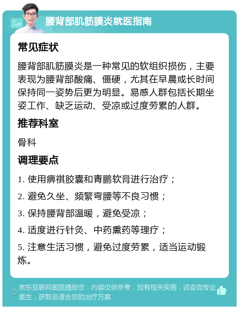 腰背部肌筋膜炎就医指南 常见症状 腰背部肌筋膜炎是一种常见的软组织损伤，主要表现为腰背部酸痛、僵硬，尤其在早晨或长时间保持同一姿势后更为明显。易感人群包括长期坐姿工作、缺乏运动、受凉或过度劳累的人群。 推荐科室 骨科 调理要点 1. 使用痹祺胶囊和青鹏软膏进行治疗； 2. 避免久坐、频繁弯腰等不良习惯； 3. 保持腰背部温暖，避免受凉； 4. 适度进行针灸、中药熏药等理疗； 5. 注意生活习惯，避免过度劳累，适当运动锻炼。