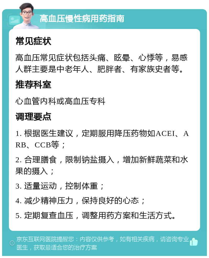 高血压慢性病用药指南 常见症状 高血压常见症状包括头痛、眩晕、心悸等，易感人群主要是中老年人、肥胖者、有家族史者等。 推荐科室 心血管内科或高血压专科 调理要点 1. 根据医生建议，定期服用降压药物如ACEI、ARB、CCB等； 2. 合理膳食，限制钠盐摄入，增加新鲜蔬菜和水果的摄入； 3. 适量运动，控制体重； 4. 减少精神压力，保持良好的心态； 5. 定期复查血压，调整用药方案和生活方式。