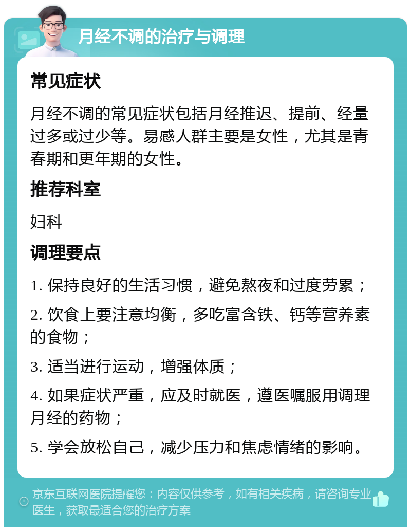 月经不调的治疗与调理 常见症状 月经不调的常见症状包括月经推迟、提前、经量过多或过少等。易感人群主要是女性，尤其是青春期和更年期的女性。 推荐科室 妇科 调理要点 1. 保持良好的生活习惯，避免熬夜和过度劳累； 2. 饮食上要注意均衡，多吃富含铁、钙等营养素的食物； 3. 适当进行运动，增强体质； 4. 如果症状严重，应及时就医，遵医嘱服用调理月经的药物； 5. 学会放松自己，减少压力和焦虑情绪的影响。