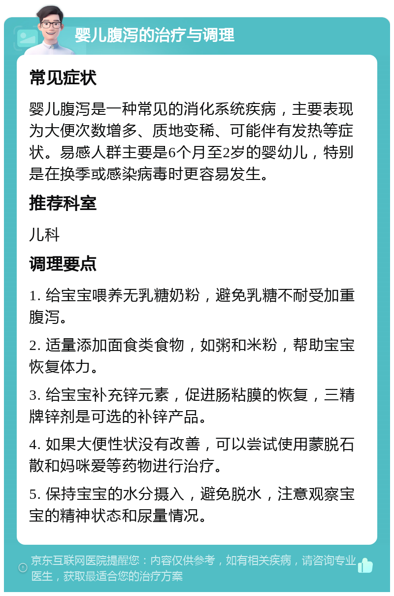 婴儿腹泻的治疗与调理 常见症状 婴儿腹泻是一种常见的消化系统疾病，主要表现为大便次数增多、质地变稀、可能伴有发热等症状。易感人群主要是6个月至2岁的婴幼儿，特别是在换季或感染病毒时更容易发生。 推荐科室 儿科 调理要点 1. 给宝宝喂养无乳糖奶粉，避免乳糖不耐受加重腹泻。 2. 适量添加面食类食物，如粥和米粉，帮助宝宝恢复体力。 3. 给宝宝补充锌元素，促进肠粘膜的恢复，三精牌锌剂是可选的补锌产品。 4. 如果大便性状没有改善，可以尝试使用蒙脱石散和妈咪爱等药物进行治疗。 5. 保持宝宝的水分摄入，避免脱水，注意观察宝宝的精神状态和尿量情况。