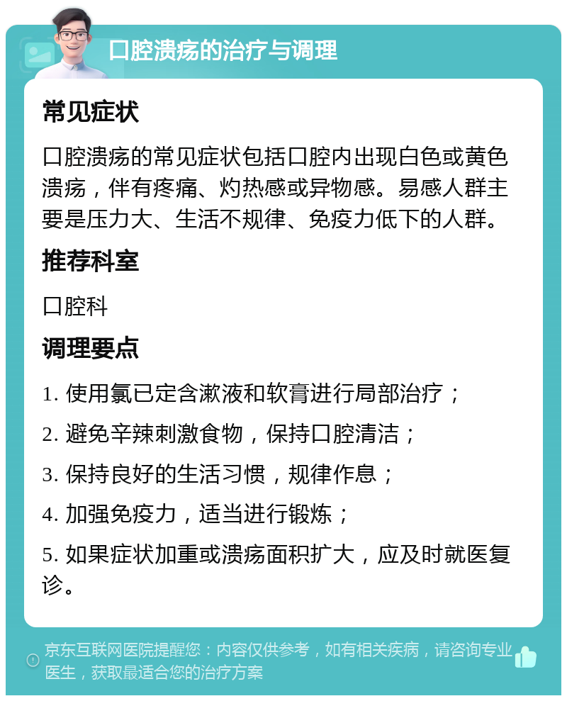 口腔溃疡的治疗与调理 常见症状 口腔溃疡的常见症状包括口腔内出现白色或黄色溃疡，伴有疼痛、灼热感或异物感。易感人群主要是压力大、生活不规律、免疫力低下的人群。 推荐科室 口腔科 调理要点 1. 使用氯已定含漱液和软膏进行局部治疗； 2. 避免辛辣刺激食物，保持口腔清洁； 3. 保持良好的生活习惯，规律作息； 4. 加强免疫力，适当进行锻炼； 5. 如果症状加重或溃疡面积扩大，应及时就医复诊。