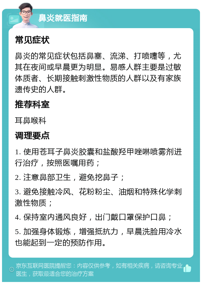 鼻炎就医指南 常见症状 鼻炎的常见症状包括鼻塞、流涕、打喷嚏等，尤其在夜间或早晨更为明显。易感人群主要是过敏体质者、长期接触刺激性物质的人群以及有家族遗传史的人群。 推荐科室 耳鼻喉科 调理要点 1. 使用苍耳子鼻炎胶囊和盐酸羟甲唑啉喷雾剂进行治疗，按照医嘱用药； 2. 注意鼻部卫生，避免挖鼻子； 3. 避免接触冷风、花粉粉尘、油烟和特殊化学刺激性物质； 4. 保持室内通风良好，出门戴口罩保护口鼻； 5. 加强身体锻炼，增强抵抗力，早晨洗脸用冷水也能起到一定的预防作用。