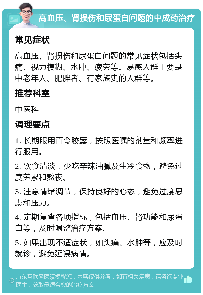 高血压、肾损伤和尿蛋白问题的中成药治疗 常见症状 高血压、肾损伤和尿蛋白问题的常见症状包括头痛、视力模糊、水肿、疲劳等。易感人群主要是中老年人、肥胖者、有家族史的人群等。 推荐科室 中医科 调理要点 1. 长期服用百令胶囊，按照医嘱的剂量和频率进行服用。 2. 饮食清淡，少吃辛辣油腻及生冷食物，避免过度劳累和熬夜。 3. 注意情绪调节，保持良好的心态，避免过度思虑和压力。 4. 定期复查各项指标，包括血压、肾功能和尿蛋白等，及时调整治疗方案。 5. 如果出现不适症状，如头痛、水肿等，应及时就诊，避免延误病情。