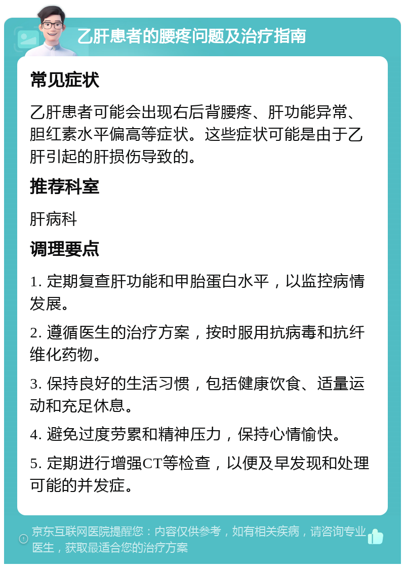 乙肝患者的腰疼问题及治疗指南 常见症状 乙肝患者可能会出现右后背腰疼、肝功能异常、胆红素水平偏高等症状。这些症状可能是由于乙肝引起的肝损伤导致的。 推荐科室 肝病科 调理要点 1. 定期复查肝功能和甲胎蛋白水平，以监控病情发展。 2. 遵循医生的治疗方案，按时服用抗病毒和抗纤维化药物。 3. 保持良好的生活习惯，包括健康饮食、适量运动和充足休息。 4. 避免过度劳累和精神压力，保持心情愉快。 5. 定期进行增强CT等检查，以便及早发现和处理可能的并发症。