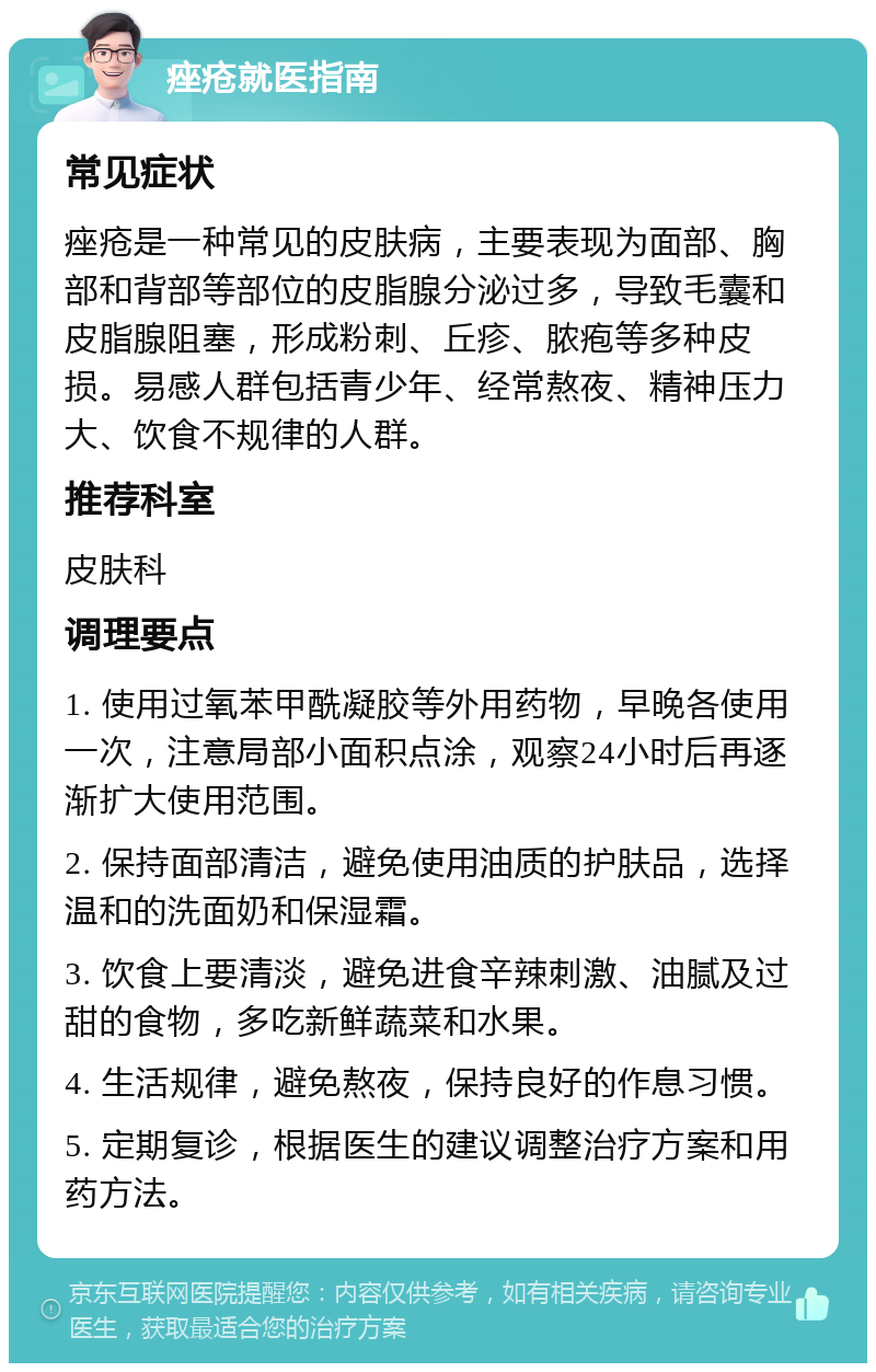 痤疮就医指南 常见症状 痤疮是一种常见的皮肤病，主要表现为面部、胸部和背部等部位的皮脂腺分泌过多，导致毛囊和皮脂腺阻塞，形成粉刺、丘疹、脓疱等多种皮损。易感人群包括青少年、经常熬夜、精神压力大、饮食不规律的人群。 推荐科室 皮肤科 调理要点 1. 使用过氧苯甲酰凝胶等外用药物，早晚各使用一次，注意局部小面积点涂，观察24小时后再逐渐扩大使用范围。 2. 保持面部清洁，避免使用油质的护肤品，选择温和的洗面奶和保湿霜。 3. 饮食上要清淡，避免进食辛辣刺激、油腻及过甜的食物，多吃新鲜蔬菜和水果。 4. 生活规律，避免熬夜，保持良好的作息习惯。 5. 定期复诊，根据医生的建议调整治疗方案和用药方法。