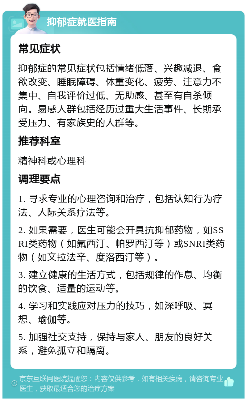 抑郁症就医指南 常见症状 抑郁症的常见症状包括情绪低落、兴趣减退、食欲改变、睡眠障碍、体重变化、疲劳、注意力不集中、自我评价过低、无助感、甚至有自杀倾向。易感人群包括经历过重大生活事件、长期承受压力、有家族史的人群等。 推荐科室 精神科或心理科 调理要点 1. 寻求专业的心理咨询和治疗，包括认知行为疗法、人际关系疗法等。 2. 如果需要，医生可能会开具抗抑郁药物，如SSRI类药物（如氟西汀、帕罗西汀等）或SNRI类药物（如文拉法辛、度洛西汀等）。 3. 建立健康的生活方式，包括规律的作息、均衡的饮食、适量的运动等。 4. 学习和实践应对压力的技巧，如深呼吸、冥想、瑜伽等。 5. 加强社交支持，保持与家人、朋友的良好关系，避免孤立和隔离。