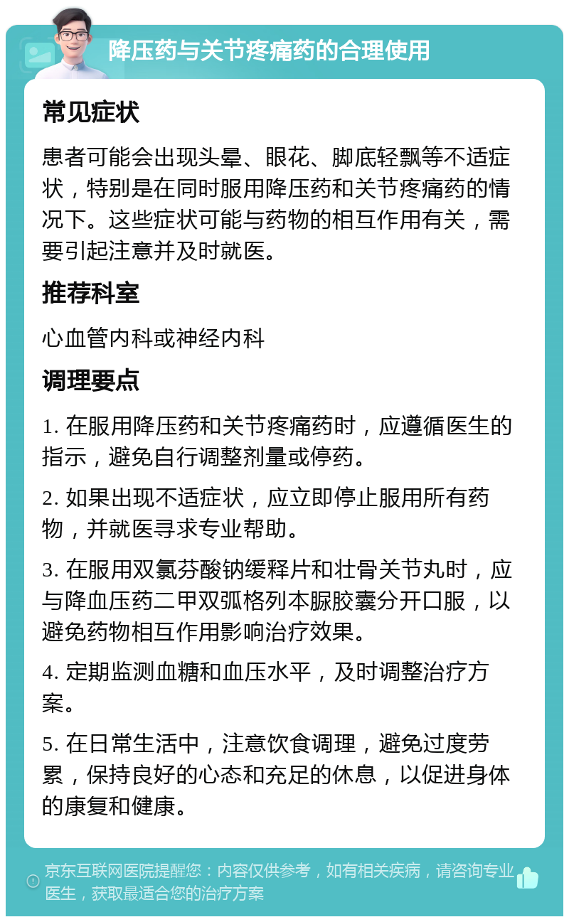 降压药与关节疼痛药的合理使用 常见症状 患者可能会出现头晕、眼花、脚底轻飘等不适症状，特别是在同时服用降压药和关节疼痛药的情况下。这些症状可能与药物的相互作用有关，需要引起注意并及时就医。 推荐科室 心血管内科或神经内科 调理要点 1. 在服用降压药和关节疼痛药时，应遵循医生的指示，避免自行调整剂量或停药。 2. 如果出现不适症状，应立即停止服用所有药物，并就医寻求专业帮助。 3. 在服用双氯芬酸钠缓释片和壮骨关节丸时，应与降血压药二甲双弧格列本脲胶囊分开口服，以避免药物相互作用影响治疗效果。 4. 定期监测血糖和血压水平，及时调整治疗方案。 5. 在日常生活中，注意饮食调理，避免过度劳累，保持良好的心态和充足的休息，以促进身体的康复和健康。