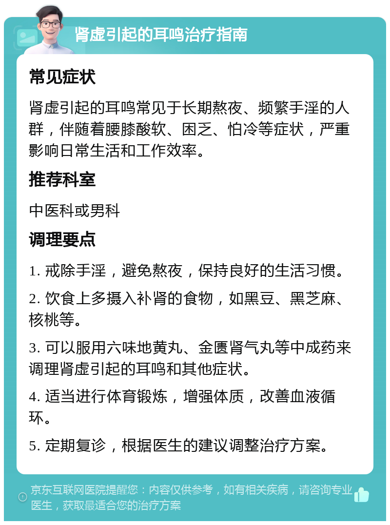 肾虚引起的耳鸣治疗指南 常见症状 肾虚引起的耳鸣常见于长期熬夜、频繁手淫的人群，伴随着腰膝酸软、困乏、怕冷等症状，严重影响日常生活和工作效率。 推荐科室 中医科或男科 调理要点 1. 戒除手淫，避免熬夜，保持良好的生活习惯。 2. 饮食上多摄入补肾的食物，如黑豆、黑芝麻、核桃等。 3. 可以服用六味地黄丸、金匮肾气丸等中成药来调理肾虚引起的耳鸣和其他症状。 4. 适当进行体育锻炼，增强体质，改善血液循环。 5. 定期复诊，根据医生的建议调整治疗方案。