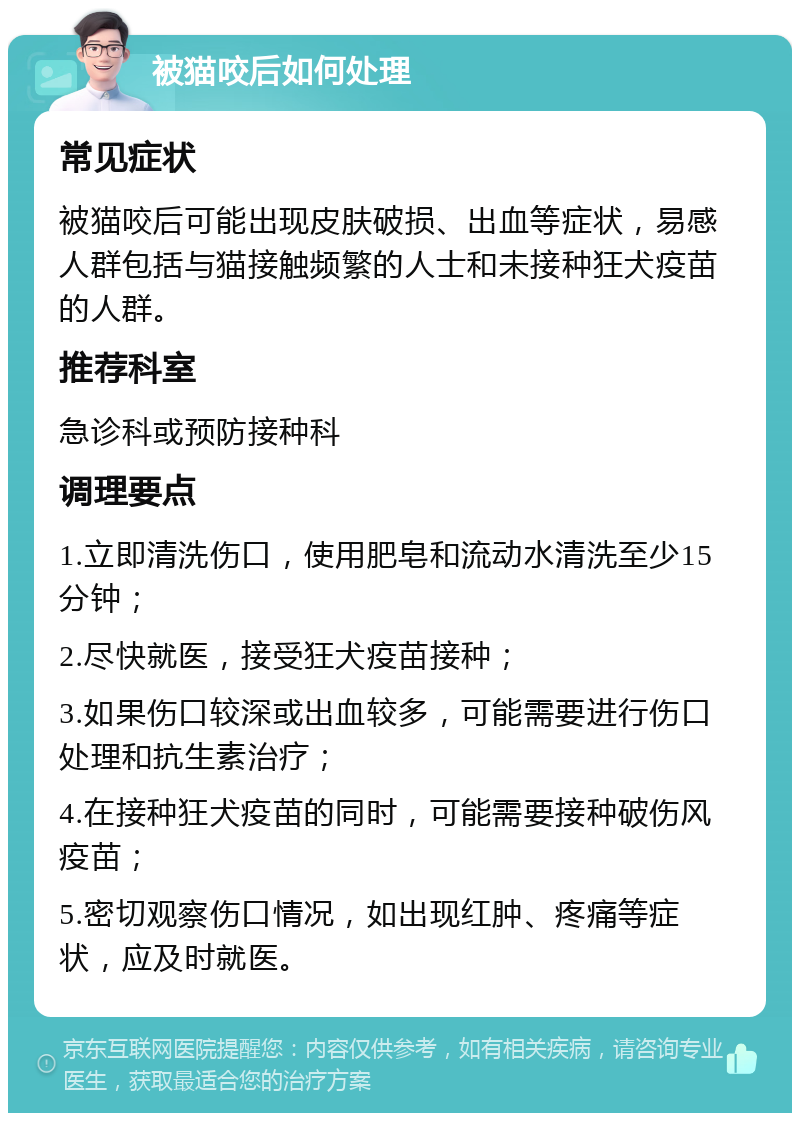 被猫咬后如何处理 常见症状 被猫咬后可能出现皮肤破损、出血等症状，易感人群包括与猫接触频繁的人士和未接种狂犬疫苗的人群。 推荐科室 急诊科或预防接种科 调理要点 1.立即清洗伤口，使用肥皂和流动水清洗至少15分钟； 2.尽快就医，接受狂犬疫苗接种； 3.如果伤口较深或出血较多，可能需要进行伤口处理和抗生素治疗； 4.在接种狂犬疫苗的同时，可能需要接种破伤风疫苗； 5.密切观察伤口情况，如出现红肿、疼痛等症状，应及时就医。