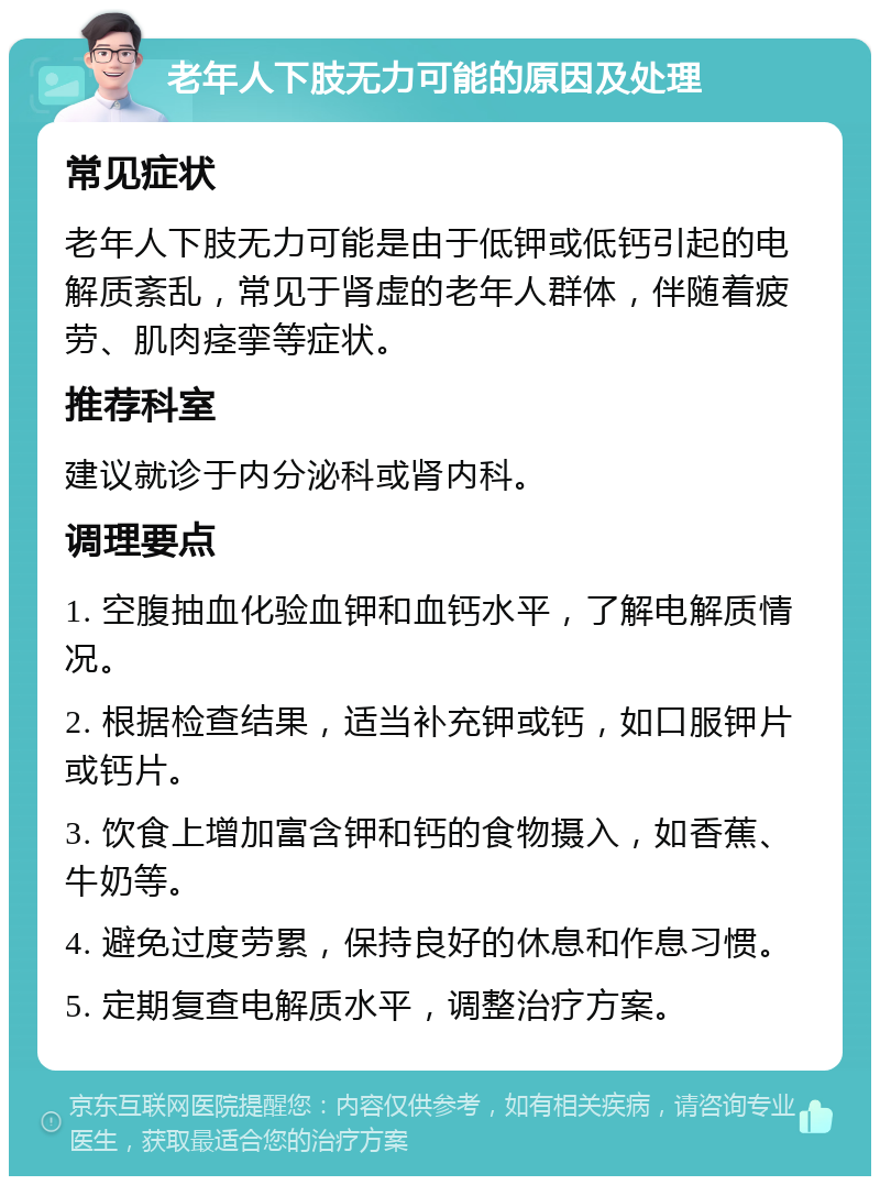 老年人下肢无力可能的原因及处理 常见症状 老年人下肢无力可能是由于低钾或低钙引起的电解质紊乱，常见于肾虚的老年人群体，伴随着疲劳、肌肉痉挛等症状。 推荐科室 建议就诊于内分泌科或肾内科。 调理要点 1. 空腹抽血化验血钾和血钙水平，了解电解质情况。 2. 根据检查结果，适当补充钾或钙，如口服钾片或钙片。 3. 饮食上增加富含钾和钙的食物摄入，如香蕉、牛奶等。 4. 避免过度劳累，保持良好的休息和作息习惯。 5. 定期复查电解质水平，调整治疗方案。