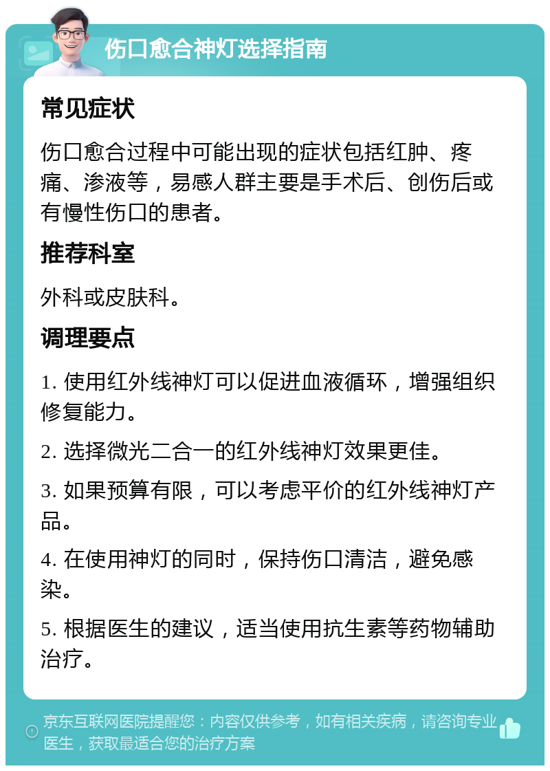 伤口愈合神灯选择指南 常见症状 伤口愈合过程中可能出现的症状包括红肿、疼痛、渗液等，易感人群主要是手术后、创伤后或有慢性伤口的患者。 推荐科室 外科或皮肤科。 调理要点 1. 使用红外线神灯可以促进血液循环，增强组织修复能力。 2. 选择微光二合一的红外线神灯效果更佳。 3. 如果预算有限，可以考虑平价的红外线神灯产品。 4. 在使用神灯的同时，保持伤口清洁，避免感染。 5. 根据医生的建议，适当使用抗生素等药物辅助治疗。