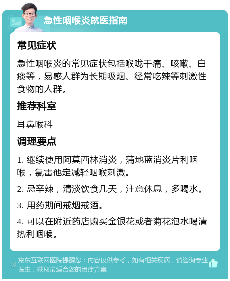 急性咽喉炎就医指南 常见症状 急性咽喉炎的常见症状包括喉咙干痛、咳嗽、白痰等，易感人群为长期吸烟、经常吃辣等刺激性食物的人群。 推荐科室 耳鼻喉科 调理要点 1. 继续使用阿莫西林消炎，蒲地蓝消炎片利咽喉，氯雷他定减轻咽喉刺激。 2. 忌辛辣，清淡饮食几天，注意休息，多喝水。 3. 用药期间戒烟戒酒。 4. 可以在附近药店购买金银花或者菊花泡水喝清热利咽喉。