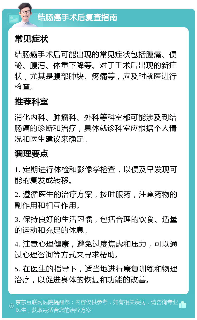 结肠癌手术后复查指南 常见症状 结肠癌手术后可能出现的常见症状包括腹痛、便秘、腹泻、体重下降等。对于手术后出现的新症状，尤其是腹部肿块、疼痛等，应及时就医进行检查。 推荐科室 消化内科、肿瘤科、外科等科室都可能涉及到结肠癌的诊断和治疗，具体就诊科室应根据个人情况和医生建议来确定。 调理要点 1. 定期进行体检和影像学检查，以便及早发现可能的复发或转移。 2. 遵循医生的治疗方案，按时服药，注意药物的副作用和相互作用。 3. 保持良好的生活习惯，包括合理的饮食、适量的运动和充足的休息。 4. 注意心理健康，避免过度焦虑和压力，可以通过心理咨询等方式来寻求帮助。 5. 在医生的指导下，适当地进行康复训练和物理治疗，以促进身体的恢复和功能的改善。