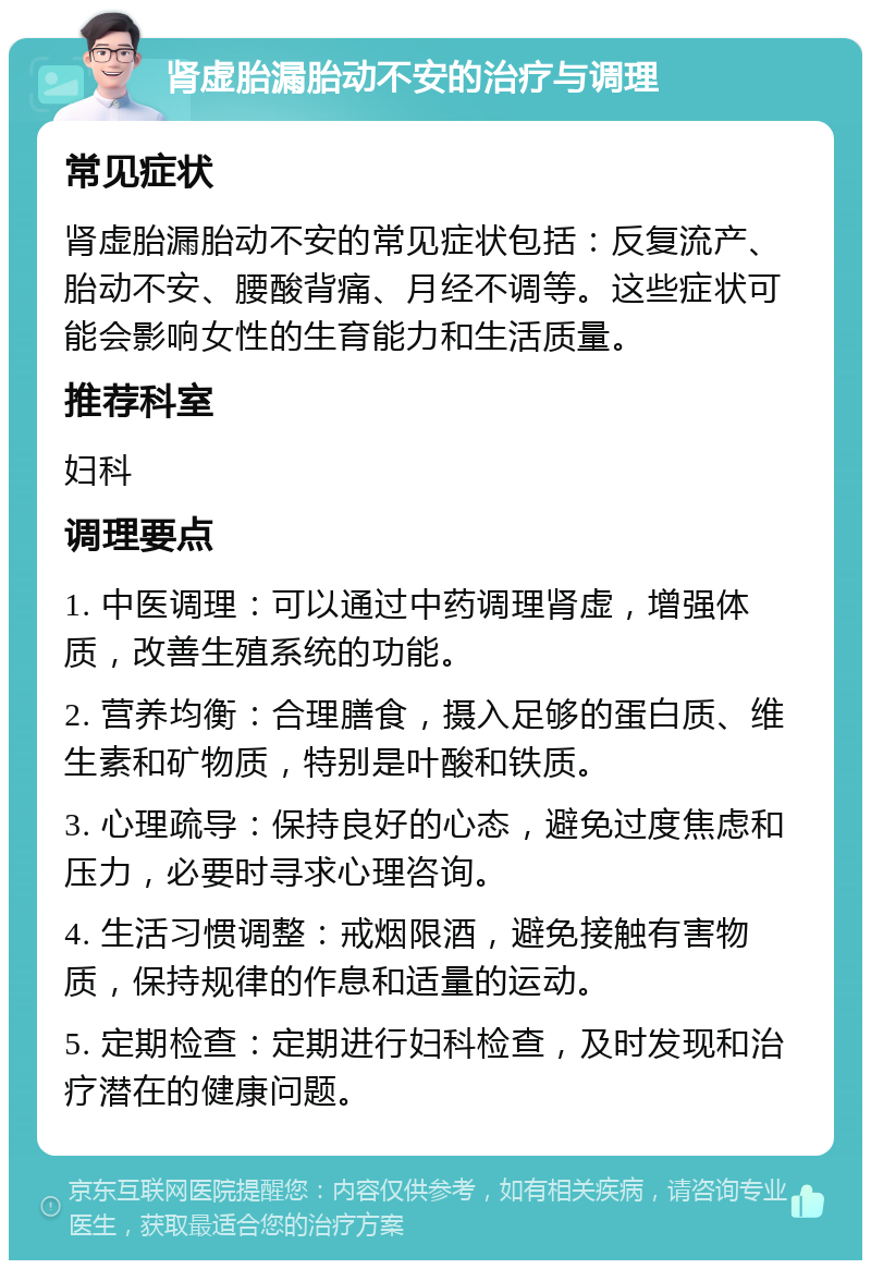 肾虚胎漏胎动不安的治疗与调理 常见症状 肾虚胎漏胎动不安的常见症状包括：反复流产、胎动不安、腰酸背痛、月经不调等。这些症状可能会影响女性的生育能力和生活质量。 推荐科室 妇科 调理要点 1. 中医调理：可以通过中药调理肾虚，增强体质，改善生殖系统的功能。 2. 营养均衡：合理膳食，摄入足够的蛋白质、维生素和矿物质，特别是叶酸和铁质。 3. 心理疏导：保持良好的心态，避免过度焦虑和压力，必要时寻求心理咨询。 4. 生活习惯调整：戒烟限酒，避免接触有害物质，保持规律的作息和适量的运动。 5. 定期检查：定期进行妇科检查，及时发现和治疗潜在的健康问题。