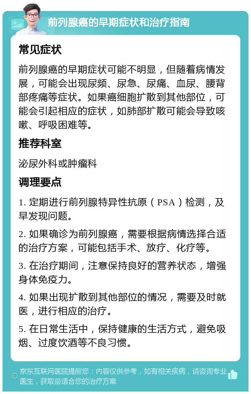 前列腺癌的早期症状和治疗指南 常见症状 前列腺癌的早期症状可能不明显，但随着病情发展，可能会出现尿频、尿急、尿痛、血尿、腰背部疼痛等症状。如果癌细胞扩散到其他部位，可能会引起相应的症状，如肺部扩散可能会导致咳嗽、呼吸困难等。 推荐科室 泌尿外科或肿瘤科 调理要点 1. 定期进行前列腺特异性抗原（PSA）检测，及早发现问题。 2. 如果确诊为前列腺癌，需要根据病情选择合适的治疗方案，可能包括手术、放疗、化疗等。 3. 在治疗期间，注意保持良好的营养状态，增强身体免疫力。 4. 如果出现扩散到其他部位的情况，需要及时就医，进行相应的治疗。 5. 在日常生活中，保持健康的生活方式，避免吸烟、过度饮酒等不良习惯。