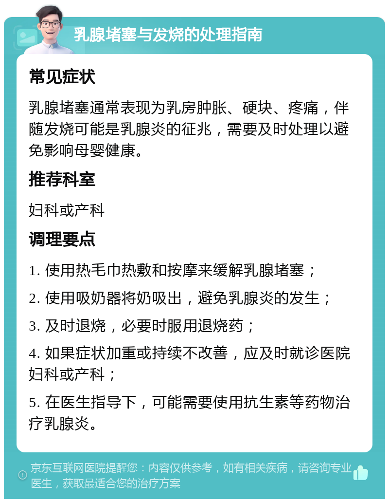 乳腺堵塞与发烧的处理指南 常见症状 乳腺堵塞通常表现为乳房肿胀、硬块、疼痛，伴随发烧可能是乳腺炎的征兆，需要及时处理以避免影响母婴健康。 推荐科室 妇科或产科 调理要点 1. 使用热毛巾热敷和按摩来缓解乳腺堵塞； 2. 使用吸奶器将奶吸出，避免乳腺炎的发生； 3. 及时退烧，必要时服用退烧药； 4. 如果症状加重或持续不改善，应及时就诊医院妇科或产科； 5. 在医生指导下，可能需要使用抗生素等药物治疗乳腺炎。