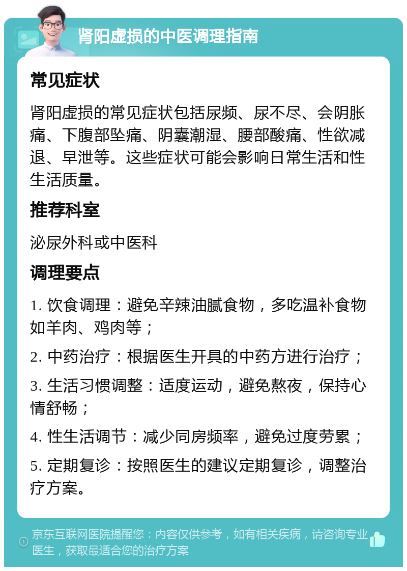 肾阳虚损的中医调理指南 常见症状 肾阳虚损的常见症状包括尿频、尿不尽、会阴胀痛、下腹部坠痛、阴囊潮湿、腰部酸痛、性欲减退、早泄等。这些症状可能会影响日常生活和性生活质量。 推荐科室 泌尿外科或中医科 调理要点 1. 饮食调理：避免辛辣油腻食物，多吃温补食物如羊肉、鸡肉等； 2. 中药治疗：根据医生开具的中药方进行治疗； 3. 生活习惯调整：适度运动，避免熬夜，保持心情舒畅； 4. 性生活调节：减少同房频率，避免过度劳累； 5. 定期复诊：按照医生的建议定期复诊，调整治疗方案。