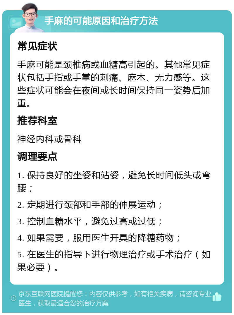 手麻的可能原因和治疗方法 常见症状 手麻可能是颈椎病或血糖高引起的。其他常见症状包括手指或手掌的刺痛、麻木、无力感等。这些症状可能会在夜间或长时间保持同一姿势后加重。 推荐科室 神经内科或骨科 调理要点 1. 保持良好的坐姿和站姿，避免长时间低头或弯腰； 2. 定期进行颈部和手部的伸展运动； 3. 控制血糖水平，避免过高或过低； 4. 如果需要，服用医生开具的降糖药物； 5. 在医生的指导下进行物理治疗或手术治疗（如果必要）。