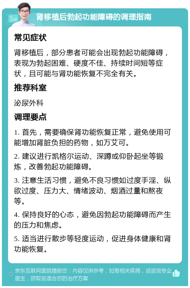 肾移植后勃起功能障碍的调理指南 常见症状 肾移植后，部分患者可能会出现勃起功能障碍，表现为勃起困难、硬度不佳、持续时间短等症状，且可能与肾功能恢复不完全有关。 推荐科室 泌尿外科 调理要点 1. 首先，需要确保肾功能恢复正常，避免使用可能增加肾脏负担的药物，如万艾可。 2. 建议进行凯格尔运动、深蹲或仰卧起坐等锻炼，改善勃起功能障碍。 3. 注意生活习惯，避免不良习惯如过度手淫、纵欲过度、压力大、情绪波动、烟酒过量和熬夜等。 4. 保持良好的心态，避免因勃起功能障碍而产生的压力和焦虑。 5. 适当进行散步等轻度运动，促进身体健康和肾功能恢复。