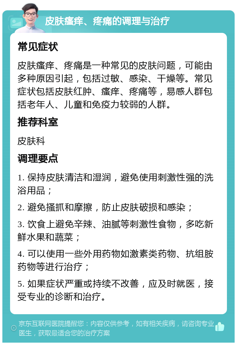 皮肤瘙痒、疼痛的调理与治疗 常见症状 皮肤瘙痒、疼痛是一种常见的皮肤问题，可能由多种原因引起，包括过敏、感染、干燥等。常见症状包括皮肤红肿、瘙痒、疼痛等，易感人群包括老年人、儿童和免疫力较弱的人群。 推荐科室 皮肤科 调理要点 1. 保持皮肤清洁和湿润，避免使用刺激性强的洗浴用品； 2. 避免搔抓和摩擦，防止皮肤破损和感染； 3. 饮食上避免辛辣、油腻等刺激性食物，多吃新鲜水果和蔬菜； 4. 可以使用一些外用药物如激素类药物、抗组胺药物等进行治疗； 5. 如果症状严重或持续不改善，应及时就医，接受专业的诊断和治疗。