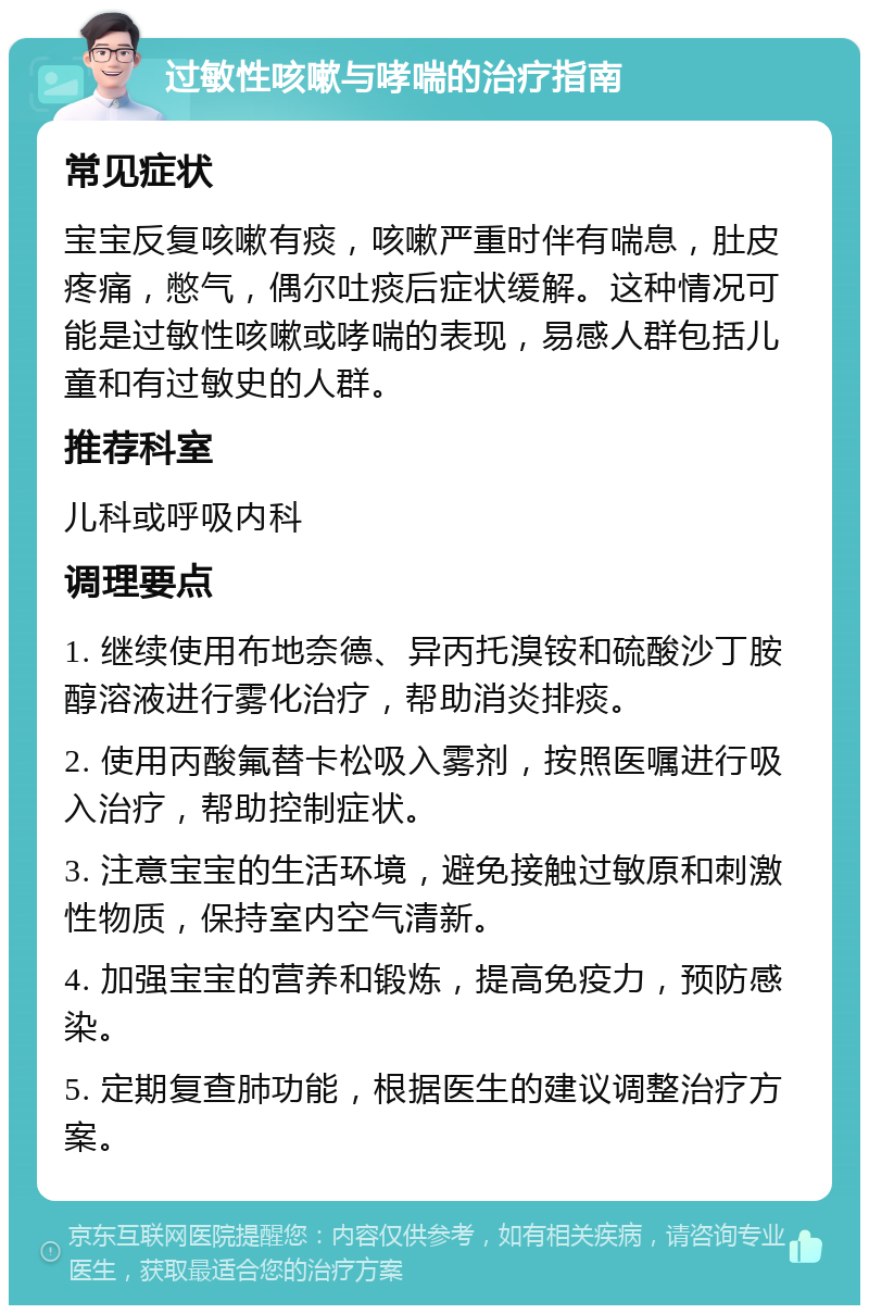 过敏性咳嗽与哮喘的治疗指南 常见症状 宝宝反复咳嗽有痰，咳嗽严重时伴有喘息，肚皮疼痛，憋气，偶尔吐痰后症状缓解。这种情况可能是过敏性咳嗽或哮喘的表现，易感人群包括儿童和有过敏史的人群。 推荐科室 儿科或呼吸内科 调理要点 1. 继续使用布地奈德、异丙托溴铵和硫酸沙丁胺醇溶液进行雾化治疗，帮助消炎排痰。 2. 使用丙酸氟替卡松吸入雾剂，按照医嘱进行吸入治疗，帮助控制症状。 3. 注意宝宝的生活环境，避免接触过敏原和刺激性物质，保持室内空气清新。 4. 加强宝宝的营养和锻炼，提高免疫力，预防感染。 5. 定期复查肺功能，根据医生的建议调整治疗方案。