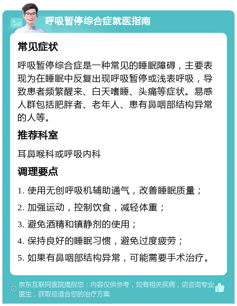 呼吸暂停综合症就医指南 常见症状 呼吸暂停综合症是一种常见的睡眠障碍，主要表现为在睡眠中反复出现呼吸暂停或浅表呼吸，导致患者频繁醒来、白天嗜睡、头痛等症状。易感人群包括肥胖者、老年人、患有鼻咽部结构异常的人等。 推荐科室 耳鼻喉科或呼吸内科 调理要点 1. 使用无创呼吸机辅助通气，改善睡眠质量； 2. 加强运动，控制饮食，减轻体重； 3. 避免酒精和镇静剂的使用； 4. 保持良好的睡眠习惯，避免过度疲劳； 5. 如果有鼻咽部结构异常，可能需要手术治疗。