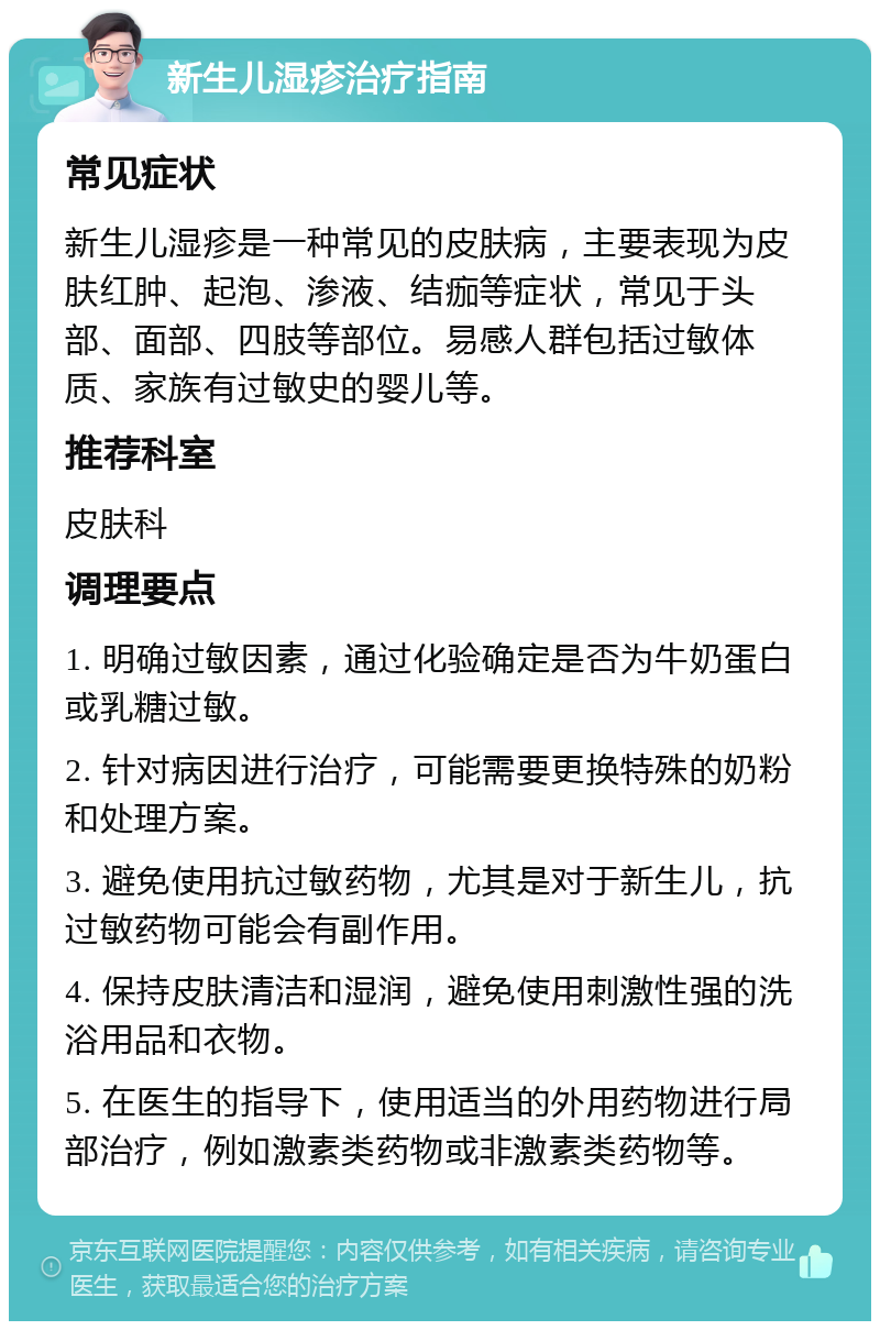 新生儿湿疹治疗指南 常见症状 新生儿湿疹是一种常见的皮肤病，主要表现为皮肤红肿、起泡、渗液、结痂等症状，常见于头部、面部、四肢等部位。易感人群包括过敏体质、家族有过敏史的婴儿等。 推荐科室 皮肤科 调理要点 1. 明确过敏因素，通过化验确定是否为牛奶蛋白或乳糖过敏。 2. 针对病因进行治疗，可能需要更换特殊的奶粉和处理方案。 3. 避免使用抗过敏药物，尤其是对于新生儿，抗过敏药物可能会有副作用。 4. 保持皮肤清洁和湿润，避免使用刺激性强的洗浴用品和衣物。 5. 在医生的指导下，使用适当的外用药物进行局部治疗，例如激素类药物或非激素类药物等。