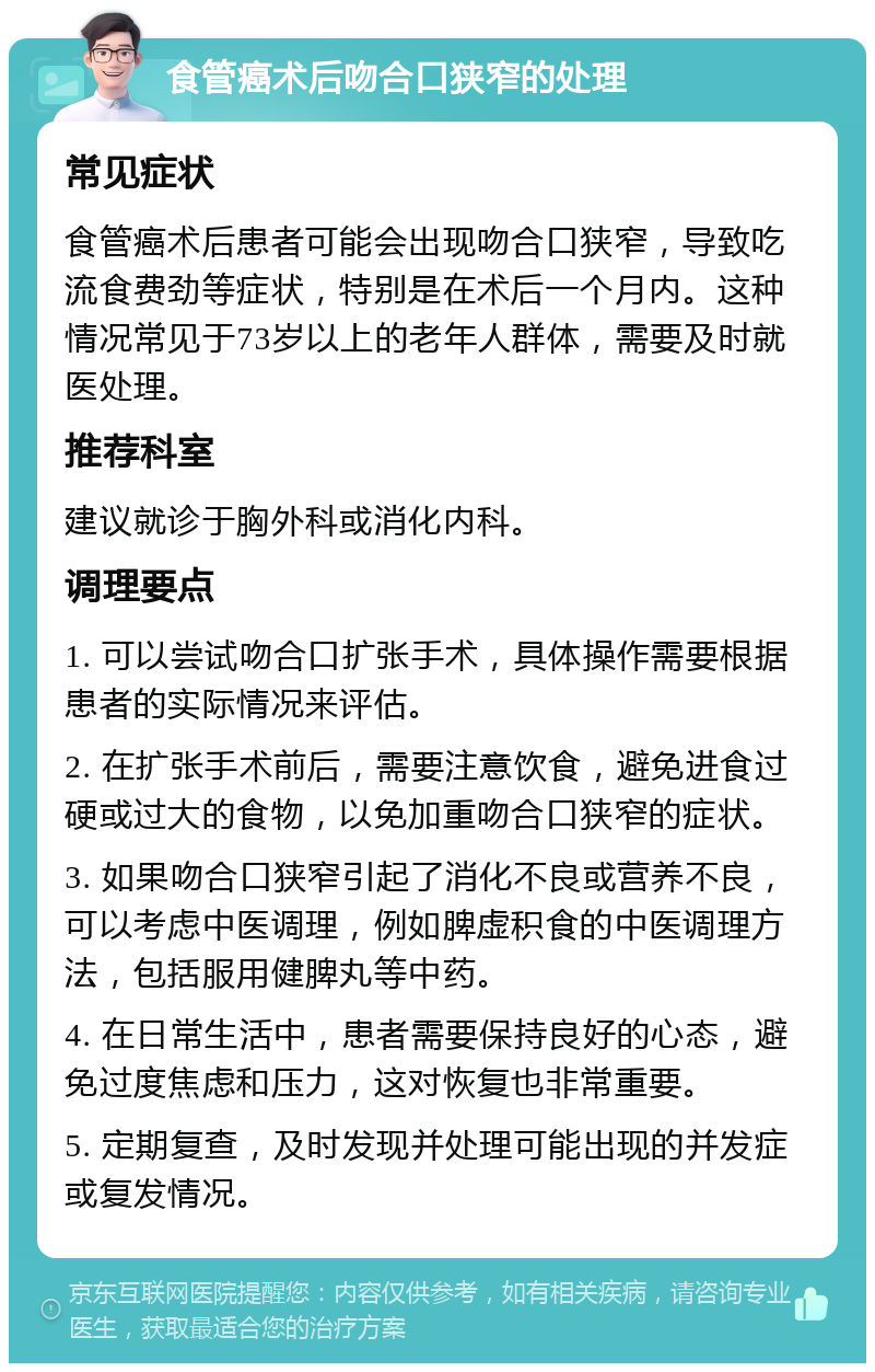 食管癌术后吻合口狭窄的处理 常见症状 食管癌术后患者可能会出现吻合口狭窄，导致吃流食费劲等症状，特别是在术后一个月内。这种情况常见于73岁以上的老年人群体，需要及时就医处理。 推荐科室 建议就诊于胸外科或消化内科。 调理要点 1. 可以尝试吻合口扩张手术，具体操作需要根据患者的实际情况来评估。 2. 在扩张手术前后，需要注意饮食，避免进食过硬或过大的食物，以免加重吻合口狭窄的症状。 3. 如果吻合口狭窄引起了消化不良或营养不良，可以考虑中医调理，例如脾虚积食的中医调理方法，包括服用健脾丸等中药。 4. 在日常生活中，患者需要保持良好的心态，避免过度焦虑和压力，这对恢复也非常重要。 5. 定期复查，及时发现并处理可能出现的并发症或复发情况。