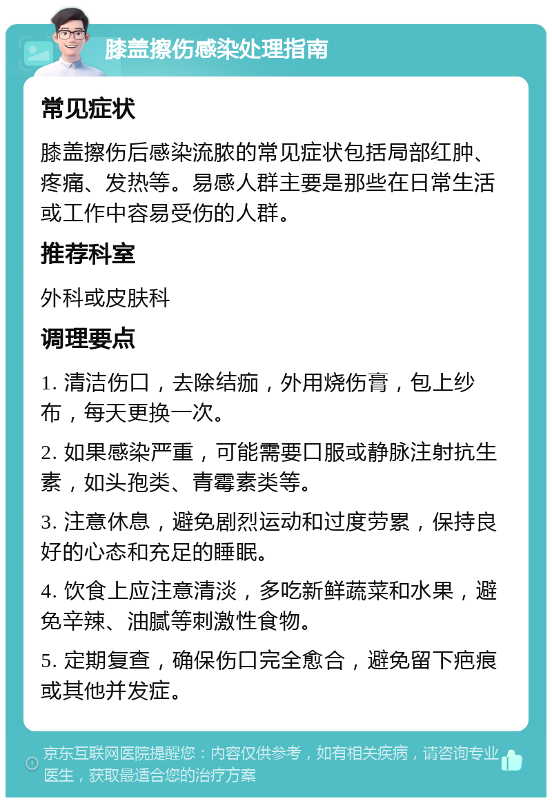 膝盖擦伤感染处理指南 常见症状 膝盖擦伤后感染流脓的常见症状包括局部红肿、疼痛、发热等。易感人群主要是那些在日常生活或工作中容易受伤的人群。 推荐科室 外科或皮肤科 调理要点 1. 清洁伤口，去除结痂，外用烧伤膏，包上纱布，每天更换一次。 2. 如果感染严重，可能需要口服或静脉注射抗生素，如头孢类、青霉素类等。 3. 注意休息，避免剧烈运动和过度劳累，保持良好的心态和充足的睡眠。 4. 饮食上应注意清淡，多吃新鲜蔬菜和水果，避免辛辣、油腻等刺激性食物。 5. 定期复查，确保伤口完全愈合，避免留下疤痕或其他并发症。