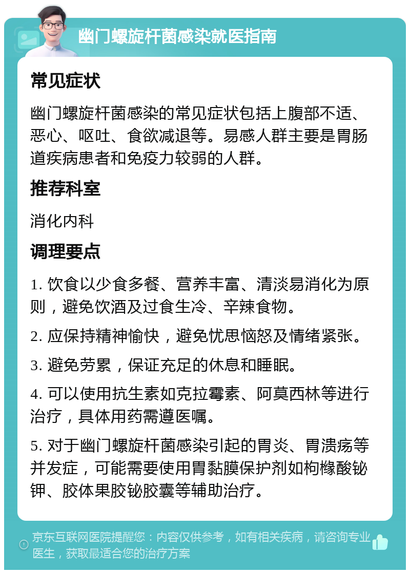 幽门螺旋杆菌感染就医指南 常见症状 幽门螺旋杆菌感染的常见症状包括上腹部不适、恶心、呕吐、食欲减退等。易感人群主要是胃肠道疾病患者和免疫力较弱的人群。 推荐科室 消化内科 调理要点 1. 饮食以少食多餐、营养丰富、清淡易消化为原则，避免饮酒及过食生冷、辛辣食物。 2. 应保持精神愉快，避免忧思恼怒及情绪紧张。 3. 避免劳累，保证充足的休息和睡眠。 4. 可以使用抗生素如克拉霉素、阿莫西林等进行治疗，具体用药需遵医嘱。 5. 对于幽门螺旋杆菌感染引起的胃炎、胃溃疡等并发症，可能需要使用胃黏膜保护剂如枸橼酸铋钾、胶体果胶铋胶囊等辅助治疗。