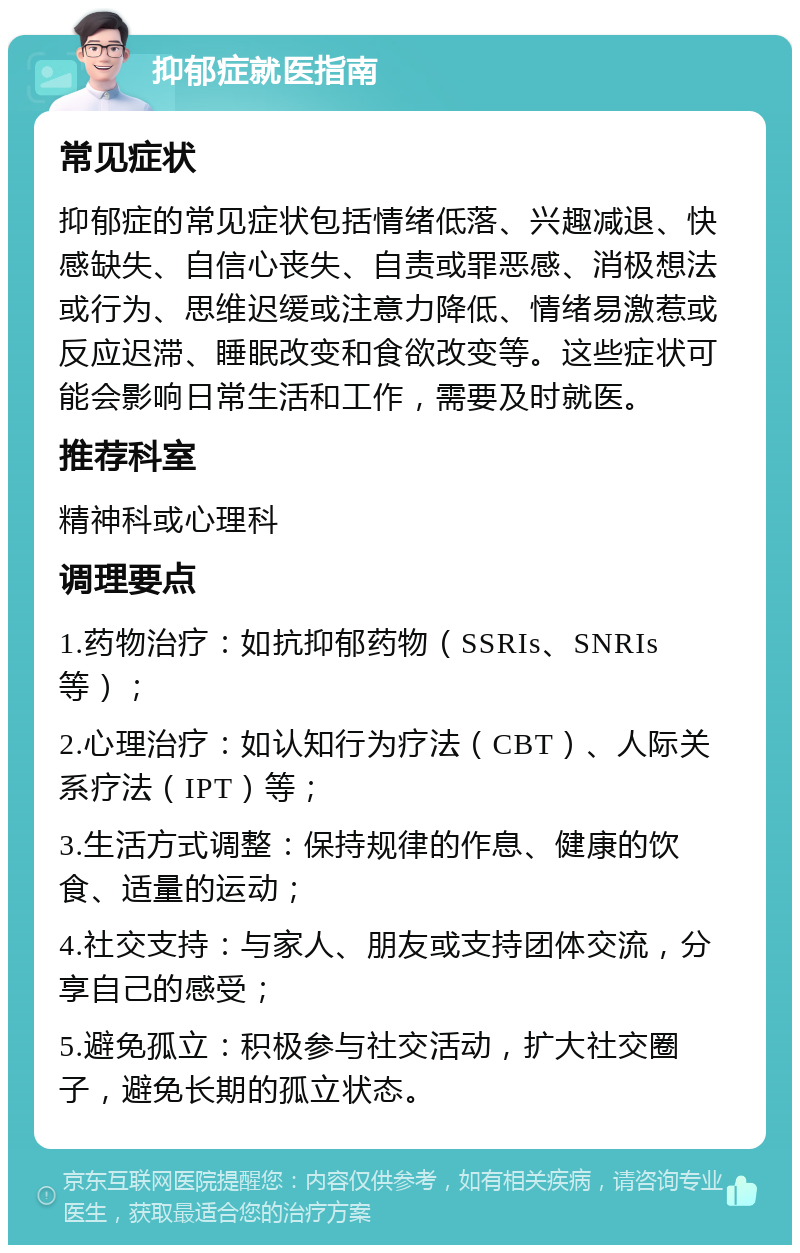 抑郁症就医指南 常见症状 抑郁症的常见症状包括情绪低落、兴趣减退、快感缺失、自信心丧失、自责或罪恶感、消极想法或行为、思维迟缓或注意力降低、情绪易激惹或反应迟滞、睡眠改变和食欲改变等。这些症状可能会影响日常生活和工作，需要及时就医。 推荐科室 精神科或心理科 调理要点 1.药物治疗：如抗抑郁药物（SSRIs、SNRIs等）； 2.心理治疗：如认知行为疗法（CBT）、人际关系疗法（IPT）等； 3.生活方式调整：保持规律的作息、健康的饮食、适量的运动； 4.社交支持：与家人、朋友或支持团体交流，分享自己的感受； 5.避免孤立：积极参与社交活动，扩大社交圈子，避免长期的孤立状态。