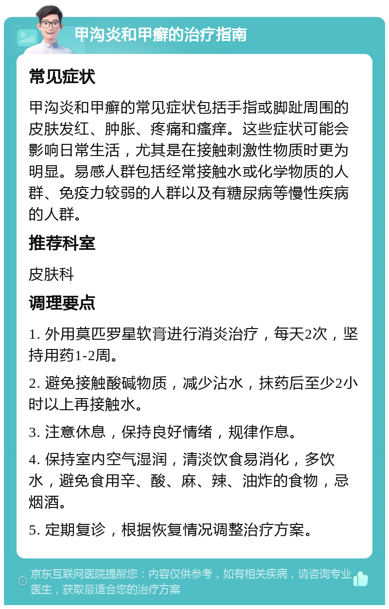 甲沟炎和甲癣的治疗指南 常见症状 甲沟炎和甲癣的常见症状包括手指或脚趾周围的皮肤发红、肿胀、疼痛和瘙痒。这些症状可能会影响日常生活，尤其是在接触刺激性物质时更为明显。易感人群包括经常接触水或化学物质的人群、免疫力较弱的人群以及有糖尿病等慢性疾病的人群。 推荐科室 皮肤科 调理要点 1. 外用莫匹罗星软膏进行消炎治疗，每天2次，坚持用药1-2周。 2. 避免接触酸碱物质，减少沾水，抹药后至少2小时以上再接触水。 3. 注意休息，保持良好情绪，规律作息。 4. 保持室内空气湿润，清淡饮食易消化，多饮水，避免食用辛、酸、麻、辣、油炸的食物，忌烟酒。 5. 定期复诊，根据恢复情况调整治疗方案。