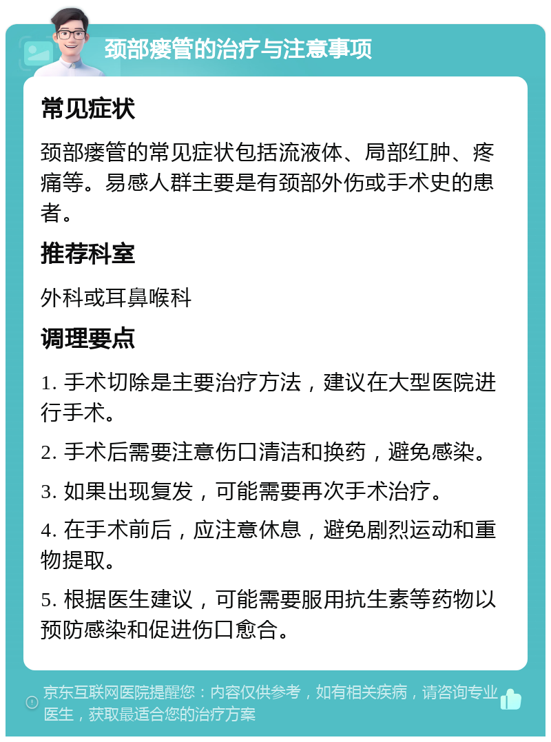 颈部瘘管的治疗与注意事项 常见症状 颈部瘘管的常见症状包括流液体、局部红肿、疼痛等。易感人群主要是有颈部外伤或手术史的患者。 推荐科室 外科或耳鼻喉科 调理要点 1. 手术切除是主要治疗方法，建议在大型医院进行手术。 2. 手术后需要注意伤口清洁和换药，避免感染。 3. 如果出现复发，可能需要再次手术治疗。 4. 在手术前后，应注意休息，避免剧烈运动和重物提取。 5. 根据医生建议，可能需要服用抗生素等药物以预防感染和促进伤口愈合。