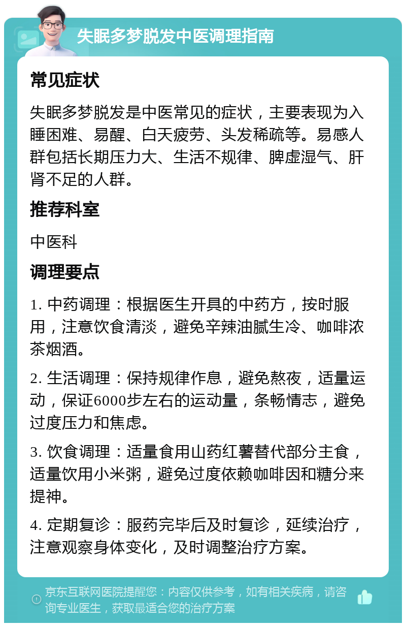 失眠多梦脱发中医调理指南 常见症状 失眠多梦脱发是中医常见的症状，主要表现为入睡困难、易醒、白天疲劳、头发稀疏等。易感人群包括长期压力大、生活不规律、脾虚湿气、肝肾不足的人群。 推荐科室 中医科 调理要点 1. 中药调理：根据医生开具的中药方，按时服用，注意饮食清淡，避免辛辣油腻生冷、咖啡浓茶烟酒。 2. 生活调理：保持规律作息，避免熬夜，适量运动，保证6000步左右的运动量，条畅情志，避免过度压力和焦虑。 3. 饮食调理：适量食用山药红薯替代部分主食，适量饮用小米粥，避免过度依赖咖啡因和糖分来提神。 4. 定期复诊：服药完毕后及时复诊，延续治疗，注意观察身体变化，及时调整治疗方案。