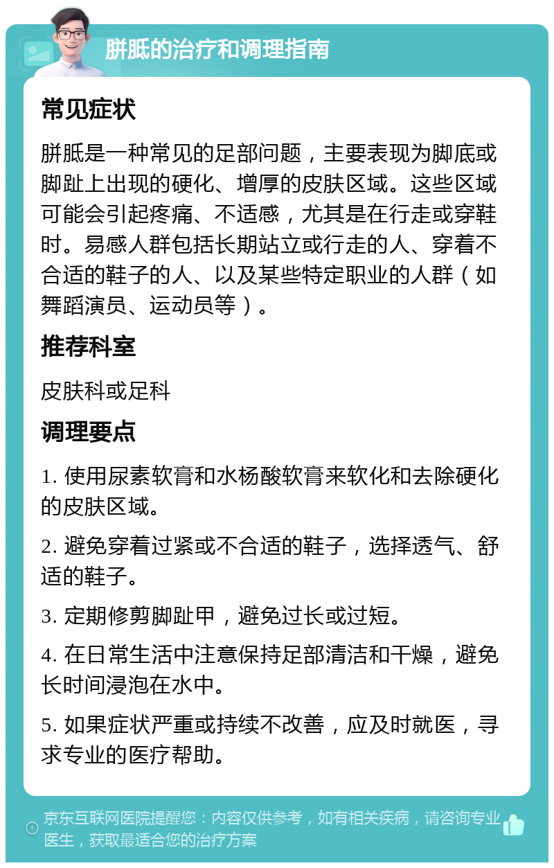 胼胝的治疗和调理指南 常见症状 胼胝是一种常见的足部问题，主要表现为脚底或脚趾上出现的硬化、增厚的皮肤区域。这些区域可能会引起疼痛、不适感，尤其是在行走或穿鞋时。易感人群包括长期站立或行走的人、穿着不合适的鞋子的人、以及某些特定职业的人群（如舞蹈演员、运动员等）。 推荐科室 皮肤科或足科 调理要点 1. 使用尿素软膏和水杨酸软膏来软化和去除硬化的皮肤区域。 2. 避免穿着过紧或不合适的鞋子，选择透气、舒适的鞋子。 3. 定期修剪脚趾甲，避免过长或过短。 4. 在日常生活中注意保持足部清洁和干燥，避免长时间浸泡在水中。 5. 如果症状严重或持续不改善，应及时就医，寻求专业的医疗帮助。