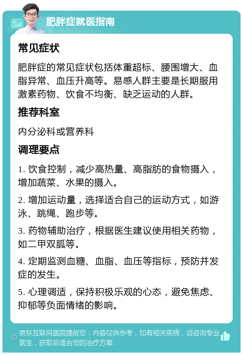 肥胖症就医指南 常见症状 肥胖症的常见症状包括体重超标、腰围增大、血脂异常、血压升高等。易感人群主要是长期服用激素药物、饮食不均衡、缺乏运动的人群。 推荐科室 内分泌科或营养科 调理要点 1. 饮食控制，减少高热量、高脂肪的食物摄入，增加蔬菜、水果的摄入。 2. 增加运动量，选择适合自己的运动方式，如游泳、跳绳、跑步等。 3. 药物辅助治疗，根据医生建议使用相关药物，如二甲双胍等。 4. 定期监测血糖、血脂、血压等指标，预防并发症的发生。 5. 心理调适，保持积极乐观的心态，避免焦虑、抑郁等负面情绪的影响。