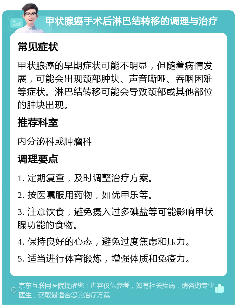 甲状腺癌手术后淋巴结转移的调理与治疗 常见症状 甲状腺癌的早期症状可能不明显，但随着病情发展，可能会出现颈部肿块、声音嘶哑、吞咽困难等症状。淋巴结转移可能会导致颈部或其他部位的肿块出现。 推荐科室 内分泌科或肿瘤科 调理要点 1. 定期复查，及时调整治疗方案。 2. 按医嘱服用药物，如优甲乐等。 3. 注意饮食，避免摄入过多碘盐等可能影响甲状腺功能的食物。 4. 保持良好的心态，避免过度焦虑和压力。 5. 适当进行体育锻炼，增强体质和免疫力。