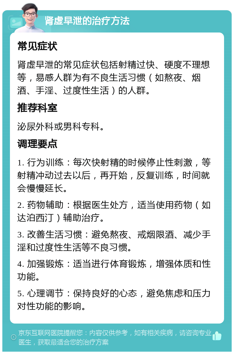 肾虚早泄的治疗方法 常见症状 肾虚早泄的常见症状包括射精过快、硬度不理想等，易感人群为有不良生活习惯（如熬夜、烟酒、手淫、过度性生活）的人群。 推荐科室 泌尿外科或男科专科。 调理要点 1. 行为训练：每次快射精的时候停止性刺激，等射精冲动过去以后，再开始，反复训练，时间就会慢慢延长。 2. 药物辅助：根据医生处方，适当使用药物（如达泊西汀）辅助治疗。 3. 改善生活习惯：避免熬夜、戒烟限酒、减少手淫和过度性生活等不良习惯。 4. 加强锻炼：适当进行体育锻炼，增强体质和性功能。 5. 心理调节：保持良好的心态，避免焦虑和压力对性功能的影响。