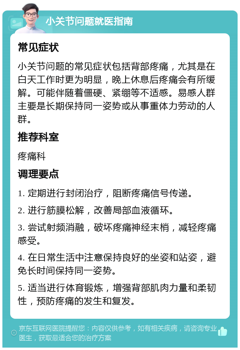 小关节问题就医指南 常见症状 小关节问题的常见症状包括背部疼痛，尤其是在白天工作时更为明显，晚上休息后疼痛会有所缓解。可能伴随着僵硬、紧绷等不适感。易感人群主要是长期保持同一姿势或从事重体力劳动的人群。 推荐科室 疼痛科 调理要点 1. 定期进行封闭治疗，阻断疼痛信号传递。 2. 进行筋膜松解，改善局部血液循环。 3. 尝试射频消融，破坏疼痛神经末梢，减轻疼痛感受。 4. 在日常生活中注意保持良好的坐姿和站姿，避免长时间保持同一姿势。 5. 适当进行体育锻炼，增强背部肌肉力量和柔韧性，预防疼痛的发生和复发。