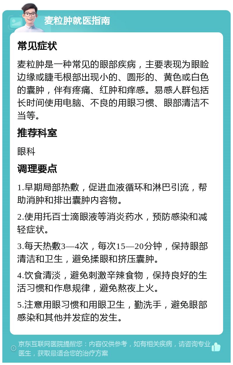 麦粒肿就医指南 常见症状 麦粒肿是一种常见的眼部疾病，主要表现为眼睑边缘或睫毛根部出现小的、圆形的、黄色或白色的囊肿，伴有疼痛、红肿和痒感。易感人群包括长时间使用电脑、不良的用眼习惯、眼部清洁不当等。 推荐科室 眼科 调理要点 1.早期局部热敷，促进血液循环和淋巴引流，帮助消肿和排出囊肿内容物。 2.使用托百士滴眼液等消炎药水，预防感染和减轻症状。 3.每天热敷3—4次，每次15—20分钟，保持眼部清洁和卫生，避免揉眼和挤压囊肿。 4.饮食清淡，避免刺激辛辣食物，保持良好的生活习惯和作息规律，避免熬夜上火。 5.注意用眼习惯和用眼卫生，勤洗手，避免眼部感染和其他并发症的发生。