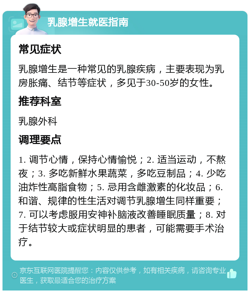 乳腺增生就医指南 常见症状 乳腺增生是一种常见的乳腺疾病，主要表现为乳房胀痛、结节等症状，多见于30-50岁的女性。 推荐科室 乳腺外科 调理要点 1. 调节心情，保持心情愉悦；2. 适当运动，不熬夜；3. 多吃新鲜水果蔬菜，多吃豆制品；4. 少吃油炸性高脂食物；5. 忌用含雌激素的化妆品；6. 和谐、规律的性生活对调节乳腺增生同样重要；7. 可以考虑服用安神补脑液改善睡眠质量；8. 对于结节较大或症状明显的患者，可能需要手术治疗。